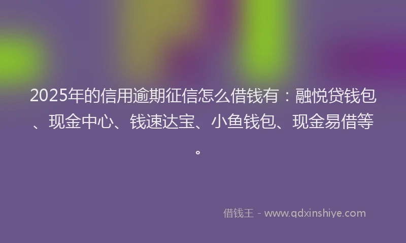 2025年的信用逾期征信怎么借钱有：融悦贷钱包、现金中心、钱速达宝、小鱼钱包、现金易借等。