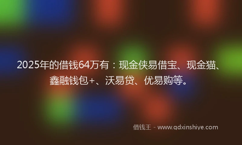 2025年的借钱64万有：现金侠易借宝、现金猫、鑫融钱包+、沃易贷、优易购等。