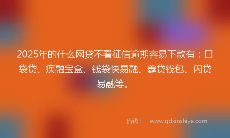 2025年的什么网贷不看征信逾期容易下款有：口袋贷、疾融宝盒、钱袋快易融、鑫贷钱包、闪贷易融等。