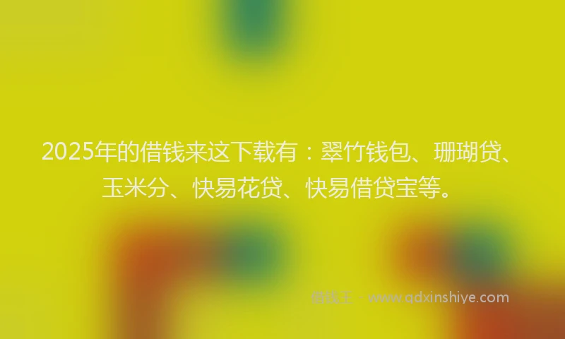 2025年的借钱来这下载有：翠竹钱包、珊瑚贷、玉米分、快易花贷、快易借贷宝等。