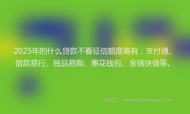 2025年的什么贷款不看征信额度高有：支付通、借款易行、独品易购、惠花钱包、金瑞快借等。