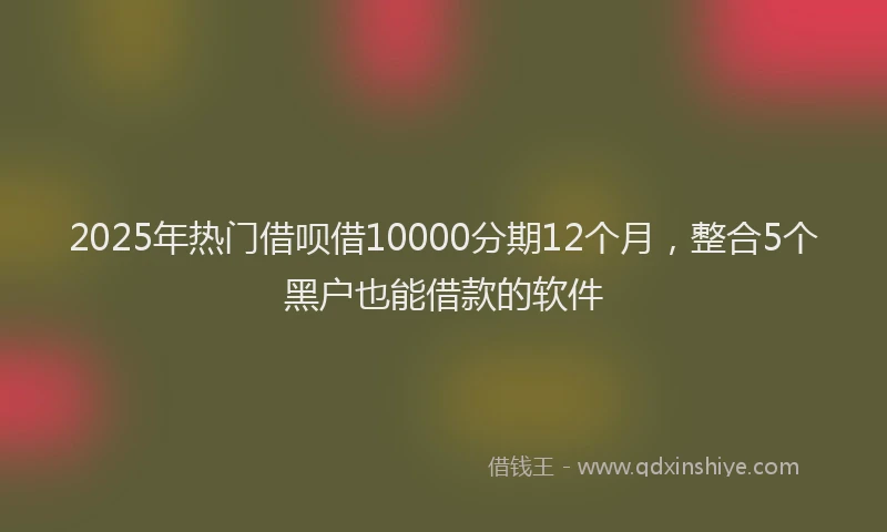 2025年热门借呗借10000分期12个月，整合5个黑户也能借款的软件