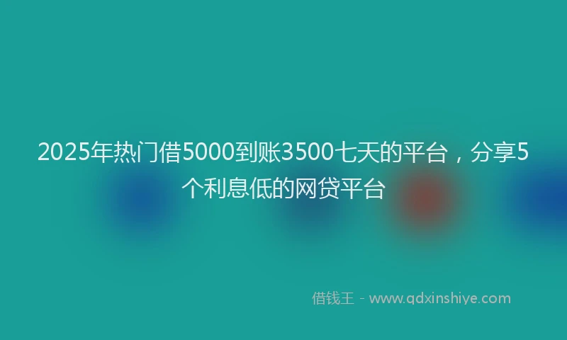 2025年热门借5000到账3500七天的平台，分享5个利息低的网贷平台