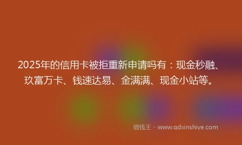 2025年的信用卡被拒重新申请吗有：现金秒融、玖富万卡、钱速达易、金满满、现金小站等。
