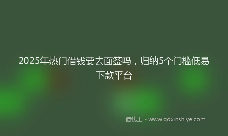 2025年热门借钱要去面签吗，归纳5个门槛低易下款平台