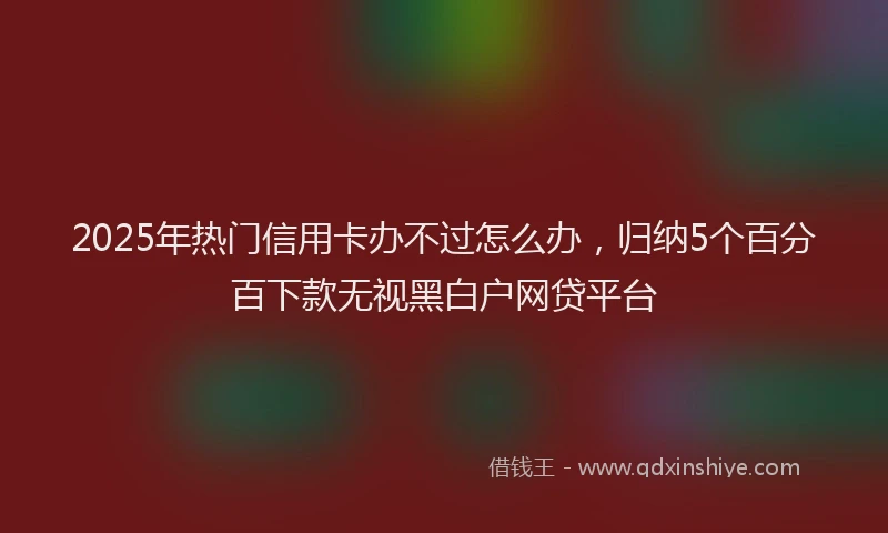 2025年热门信用卡办不过怎么办，归纳5个百分百下款无视黑白户网贷平台