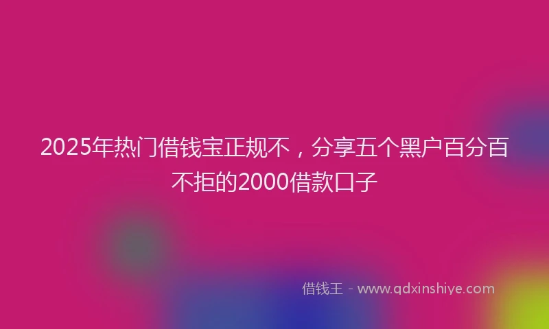 2025年热门借钱宝正规不，分享五个黑户百分百不拒的2000借款口子