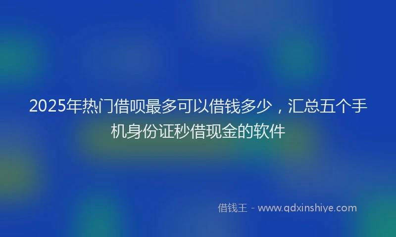 2025年热门借呗最多可以借钱多少，汇总五个手机身份证秒借现金的软件