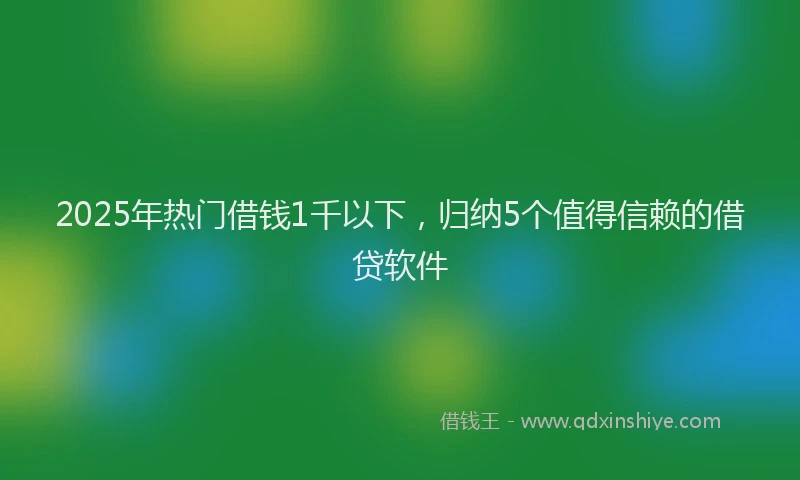 2025年热门借钱1千以下，归纳5个值得信赖的借贷软件
