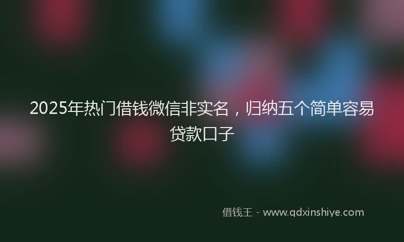 2025年热门借钱微信非实名，归纳五个简单容易贷款口子
