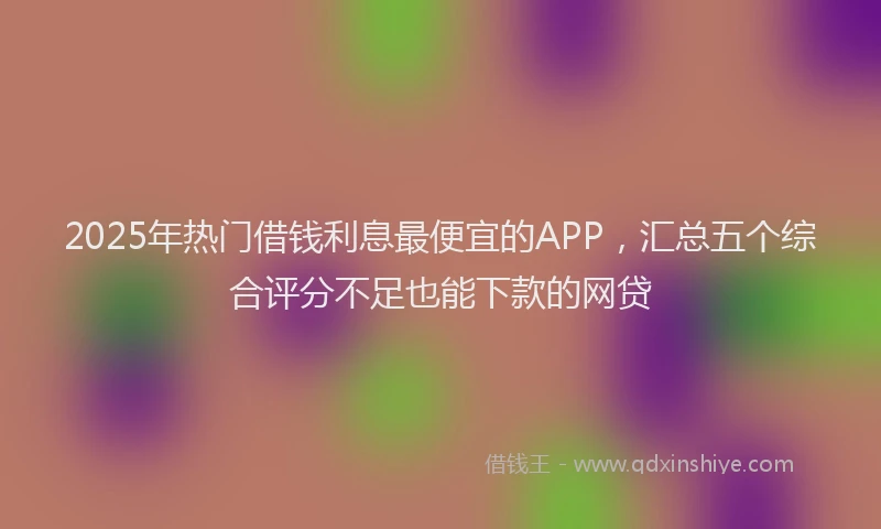 2025年热门借钱利息最便宜的APP，汇总五个综合评分不足也能下款的网贷