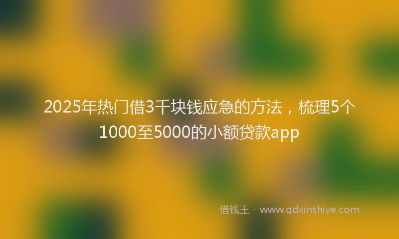 2025年热门借3千块钱应急的方法，梳理5个1000至5000的小额贷款app