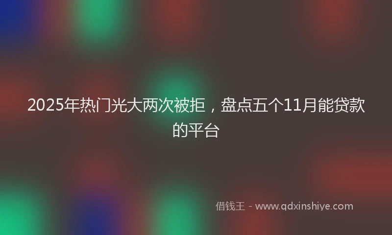 2025年热门光大两次被拒，盘点五个11月能贷款的平台