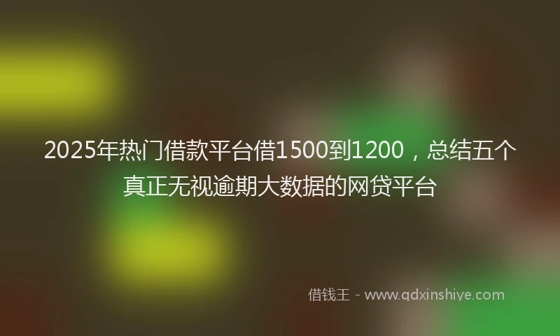 2025年热门借款平台借1500到1200，总结五个真正无视逾期大数据的网贷平台