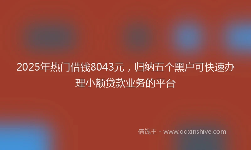 2025年热门借钱8043元，归纳五个黑户可快速办理小额贷款业务的平台