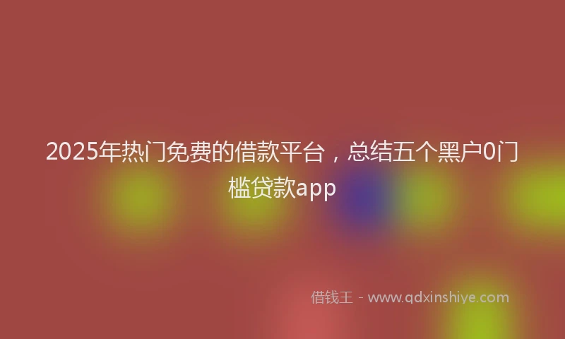 2025年热门免费的借款平台，总结五个黑户0门槛贷款app