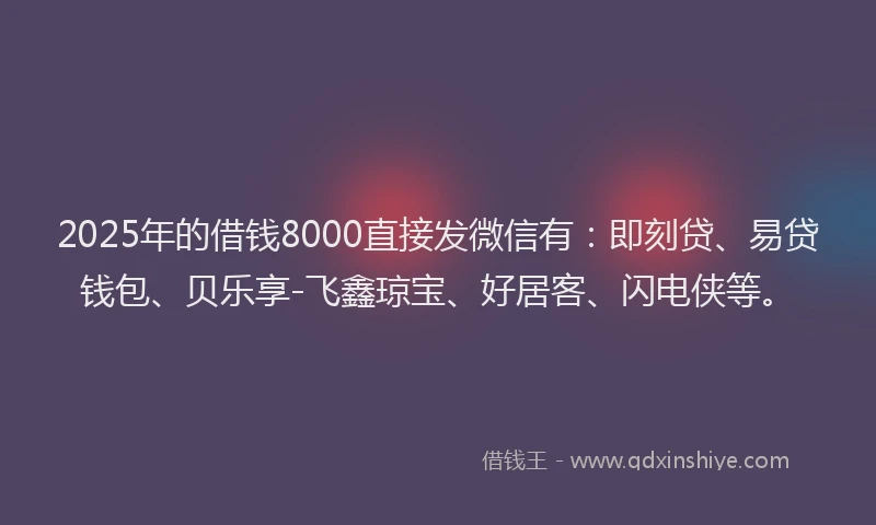 2025年的借钱8000直接发微信有：即刻贷、易贷钱包、贝乐享-飞鑫琼宝、好居客、闪电侠等。