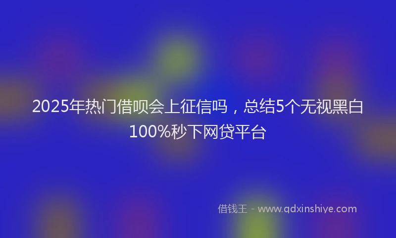 2025年热门借呗会上征信吗，总结5个无视黑白100%秒下网贷平台