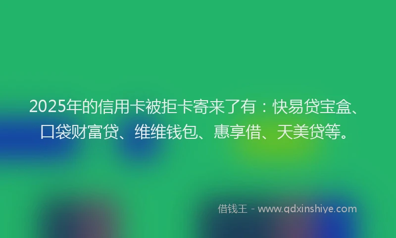 2025年的信用卡被拒卡寄来了有：快易贷宝盒、口袋财富贷、维维钱包、惠享借、天美贷等。