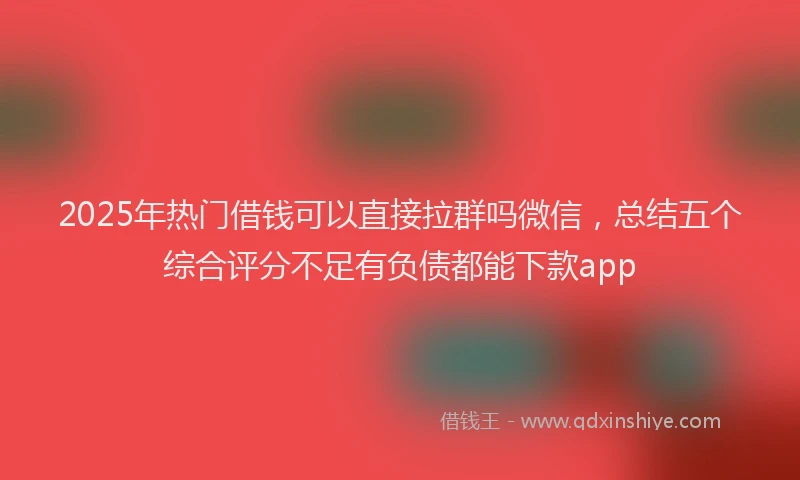 2025年热门借钱可以直接拉群吗微信，总结五个综合评分不足有负债都能下款app