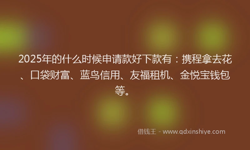 2025年的什么时候申请款好下款有：携程拿去花、口袋财富、蓝鸟信用、友福租机、金悦宝钱包等。