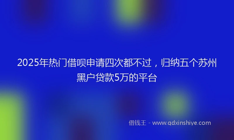 2025年热门借呗申请四次都不过，归纳五个苏州黑户贷款5万的平台