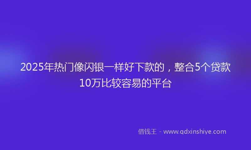 2025年热门像闪银一样好下款的，整合5个贷款10万比较容易的平台