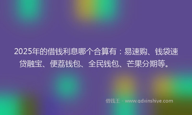 2025年的借钱利息哪个合算有：易速购、钱袋速贷融宝、便荔钱包、全民钱包、芒果分期等。