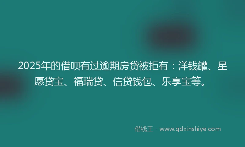 2025年的借呗有过逾期房贷被拒有：洋钱罐、星愿贷宝、福瑞贷、信贷钱包、乐享宝等。