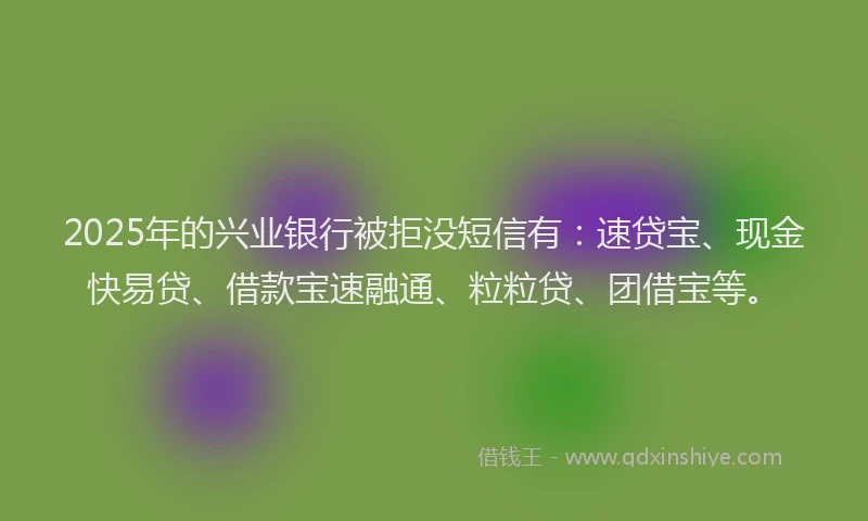 2025年的兴业银行被拒没短信有：速贷宝、现金快易贷、借款宝速融通、粒粒贷、团借宝等。