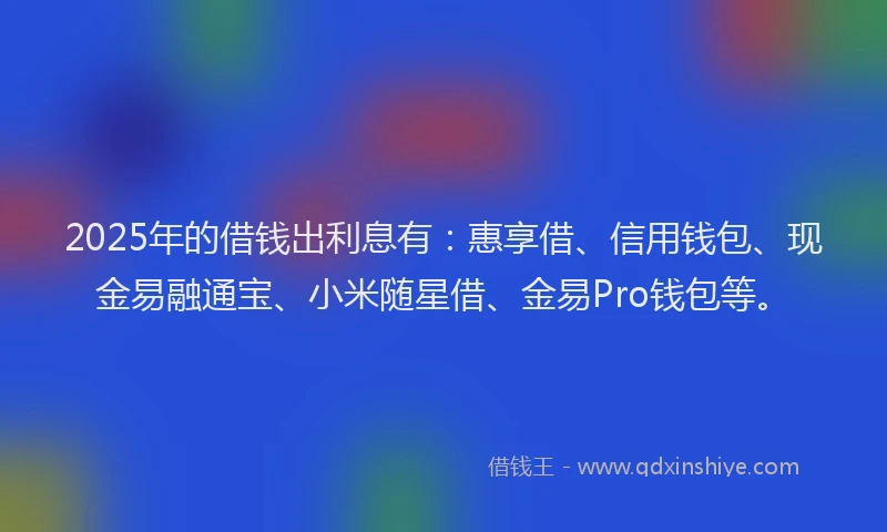 2025年的借钱出利息有：惠享借、信用钱包、现金易融通宝、小米随星借、金易Pro钱包等。