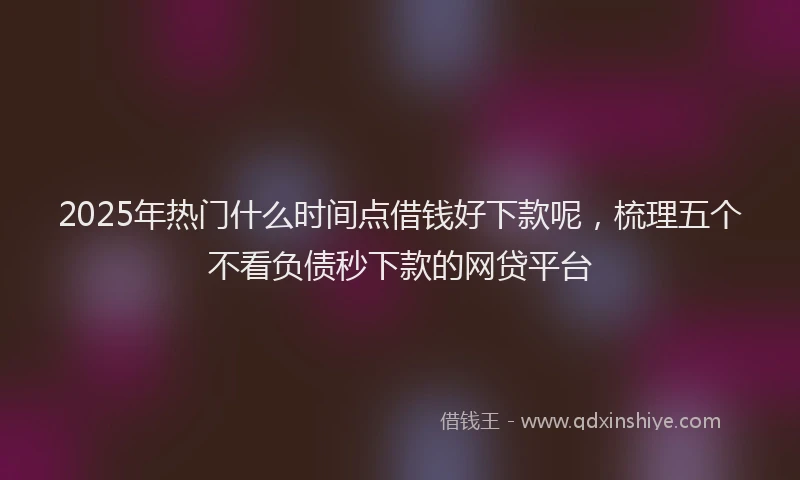 2025年热门什么时间点借钱好下款呢，梳理五个不看负债秒下款的网贷平台