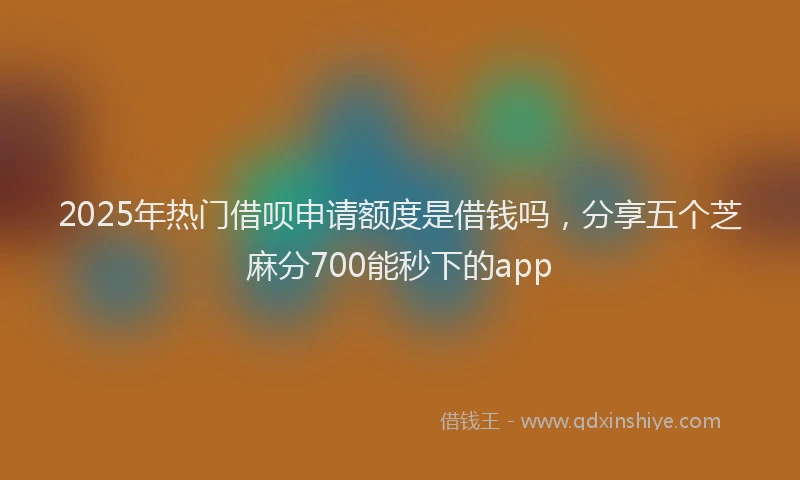 2025年热门借呗申请额度是借钱吗，分享五个芝麻分700能秒下的app