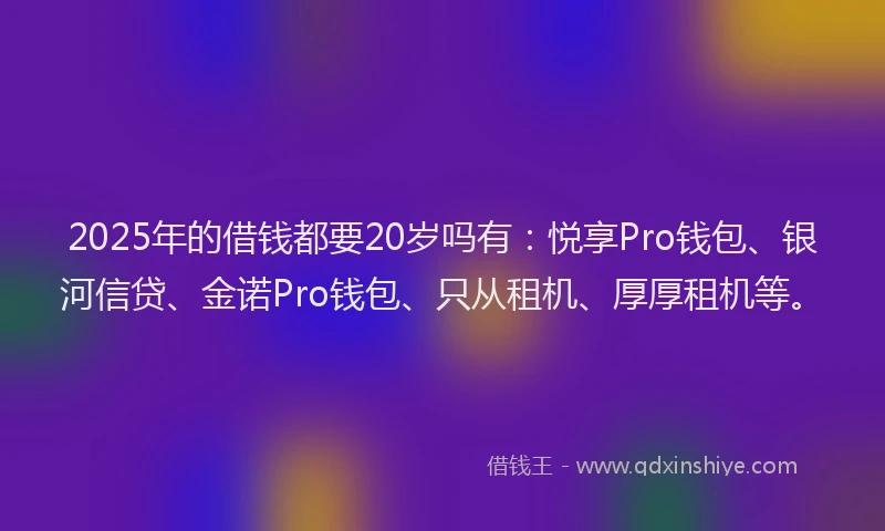 2025年的借钱都要20岁吗有：悦享Pro钱包、银河信贷、金诺Pro钱包、只从租机、厚厚租机等。