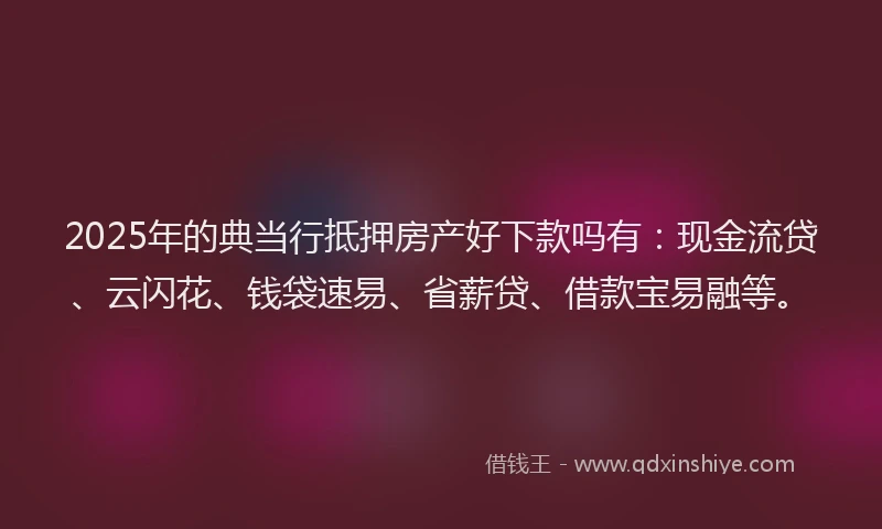 2025年的典当行抵押房产好下款吗有：现金流贷、云闪花、钱袋速易、省薪贷、借款宝易融等。