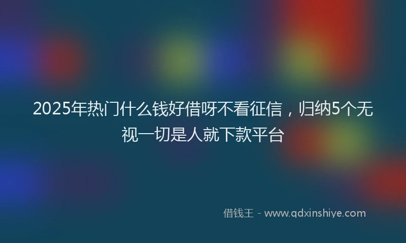 2025年热门什么钱好借呀不看征信，归纳5个无视一切是人就下款平台