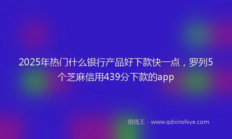 2025年热门什么银行产品好下款快一点，罗列5个芝麻信用439分下款的app