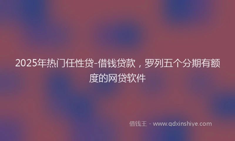 2025年热门任性贷-借钱贷款，罗列五个分期有额度的网贷软件