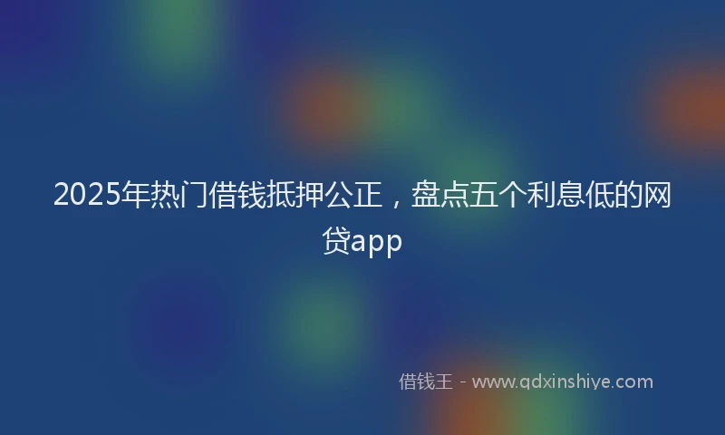 2025年热门借钱抵押公正，盘点五个利息低的网贷app