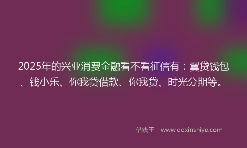 2025年的兴业消费金融看不看征信有：翼贷钱包、钱小乐、你我贷借款、你我贷、时光分期等。