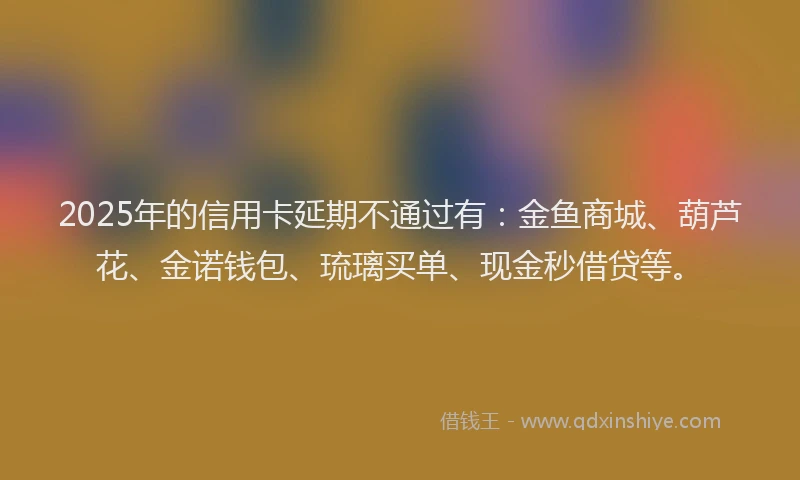 2025年的信用卡延期不通过有：金鱼商城、葫芦花、金诺钱包、琉璃买单、现金秒借贷等。