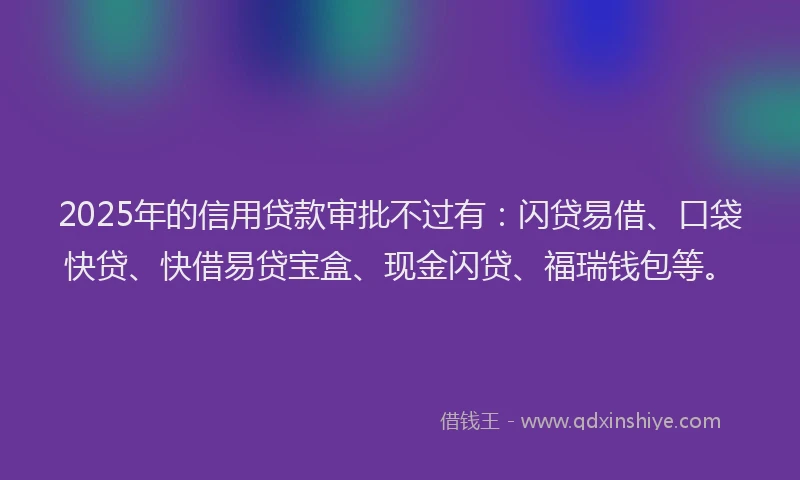 2025年的信用贷款审批不过有：闪贷易借、口袋快贷、快借易贷宝盒、现金闪贷、福瑞钱包等。