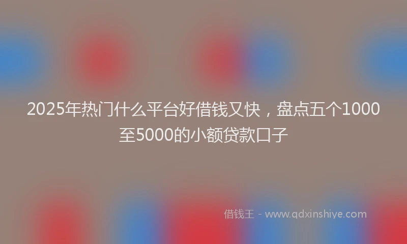 2025年热门什么平台好借钱又快，盘点五个1000至5000的小额贷款口子