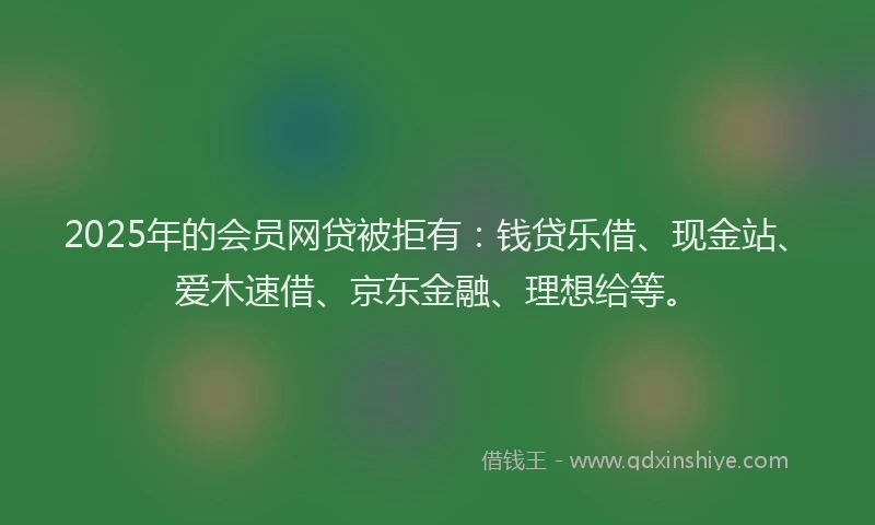 2025年的会员网贷被拒有：钱贷乐借、现金站、爱木速借、京东金融、理想给等。