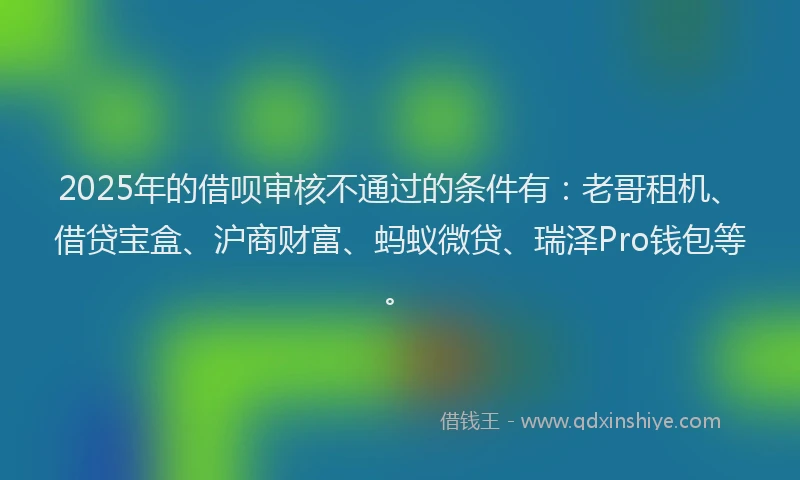 2025年的借呗审核不通过的条件有：老哥租机、借贷宝盒、沪商财富、蚂蚁微贷、瑞泽Pro钱包等。