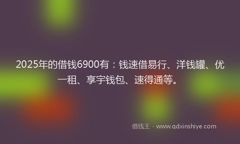 2025年的借钱6900有：钱速借易行、洋钱罐、优一租、享宇钱包、速得通等。
