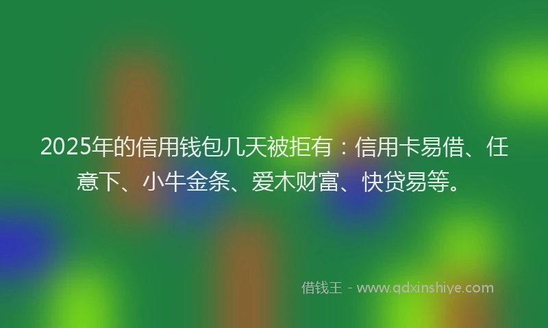 2025年的信用钱包几天被拒有：信用卡易借、任意下、小牛金条、爱木财富、快贷易等。