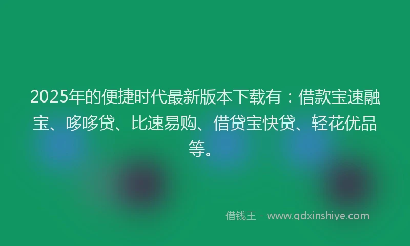 2025年的便捷时代最新版本下载有：借款宝速融宝、哆哆贷、比速易购、借贷宝快贷、轻花优品等。