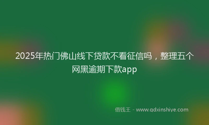 2025年热门佛山线下贷款不看征信吗，整理五个网黑逾期下款app