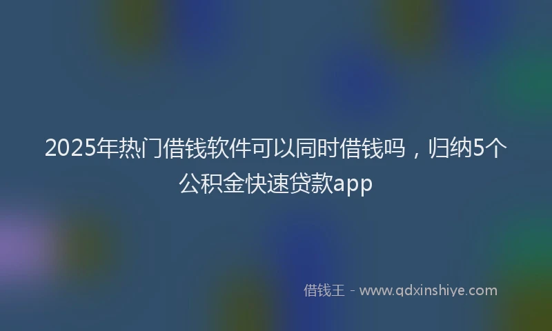 2025年热门借钱软件可以同时借钱吗，归纳5个公积金快速贷款app